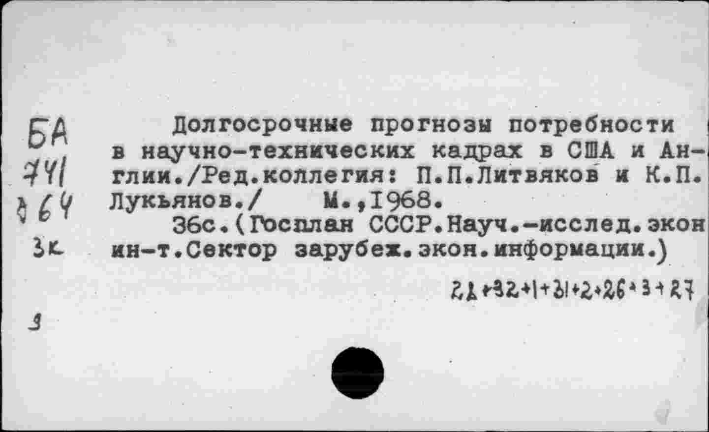 ﻿рд Долгосрочные прогнозы потребности
в научно-технических кадрах в США и Ан-•7'ц	глии./Ред.коллегия: П.П.Литвяков и К.П.
Лукьянов./ М.,1968.
’ с	36с.(Госплан СССР.Науч.-исслед.экон
ин-т.Сектор зарубеж.экон.информации.)
3